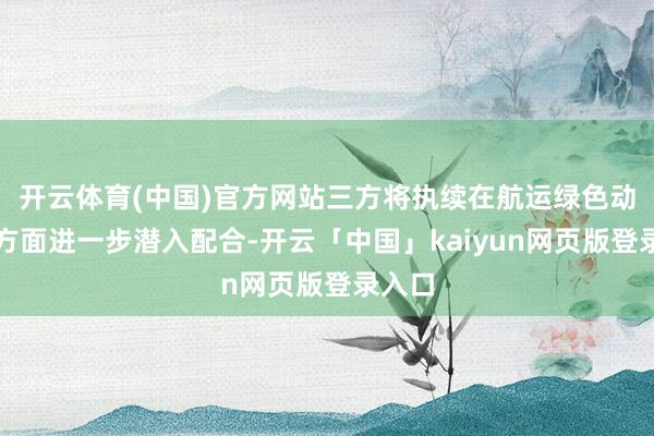 开云体育(中国)官方网站三方将执续在航运绿色动力等方面进一步潜入配合-开云「中国」kaiyun网页版登录入口