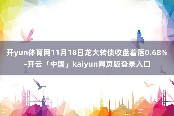 开yun体育网11月18日龙大转债收盘着落0.68%-开云「中国」kaiyun网页版登录入口