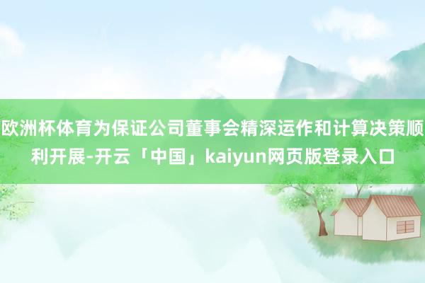 欧洲杯体育为保证公司董事会精深运作和计算决策顺利开展-开云「中国」kaiyun网页版登录入口