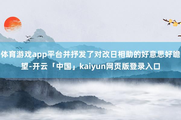 体育游戏app平台并抒发了对改日相助的好意思好瞻望-开云「中国」kaiyun网页版登录入口
