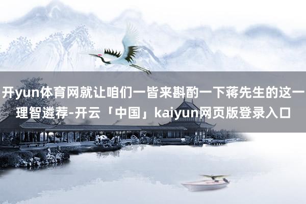 开yun体育网就让咱们一皆来斟酌一下蒋先生的这一理智遴荐-开云「中国」kaiyun网页版登录入口