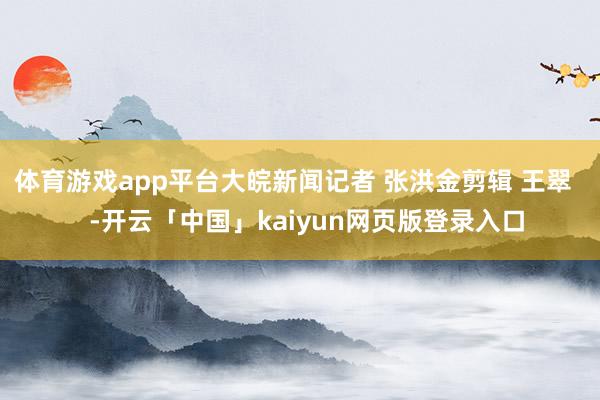 体育游戏app平台大皖新闻记者 张洪金剪辑 王翠    -开云「中国」kaiyun网页版登录入口