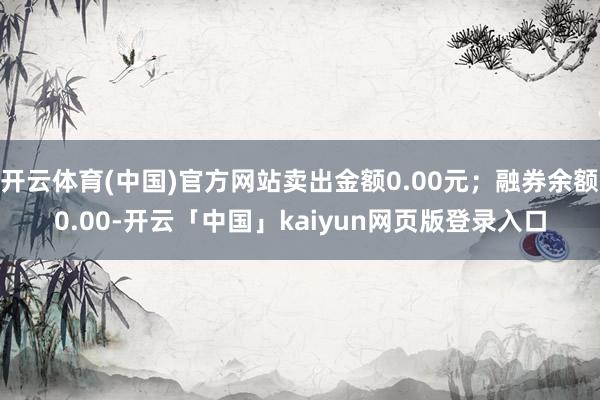 开云体育(中国)官方网站卖出金额0.00元；融券余额0.00-开云「中国」kaiyun网页版登录入口
