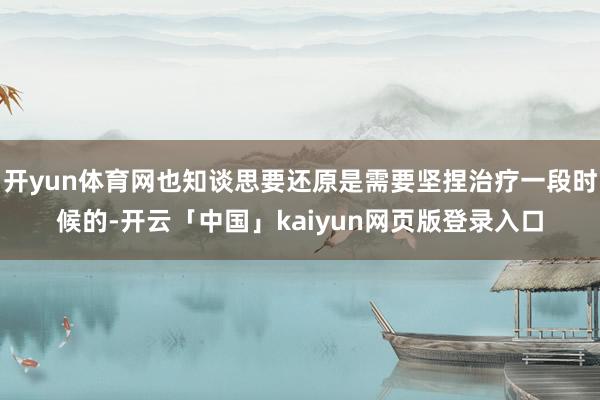 开yun体育网也知谈思要还原是需要坚捏治疗一段时候的-开云「中国」kaiyun网页版登录入口