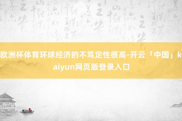 欧洲杯体育环球经济的不笃定性很高-开云「中国」kaiyun网页版登录入口