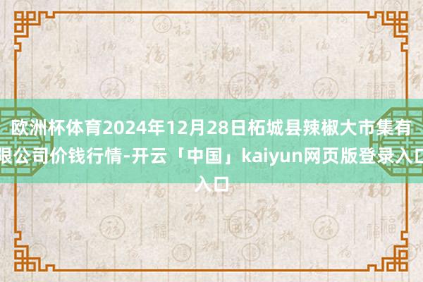 欧洲杯体育2024年12月28日柘城县辣椒大市集有限公司价钱行情-开云「中国」kaiyun网页版登录入口