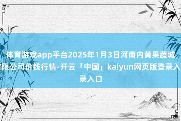 体育游戏app平台2025年1月3日河南内黄果蔬城有限公司价钱行情-开云「中国」kaiyun网页版登录入口