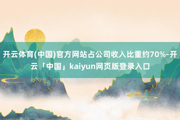 开云体育(中国)官方网站占公司收入比重约70%-开云「中国」kaiyun网页版登录入口
