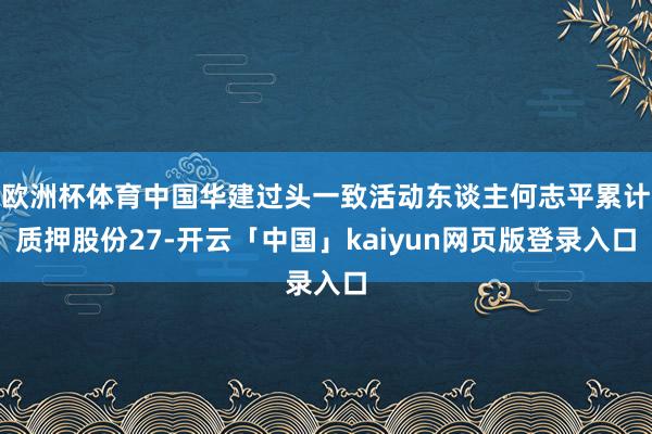 欧洲杯体育中国华建过头一致活动东谈主何志平累计质押股份27-开云「中国」kaiyun网页版登录入口