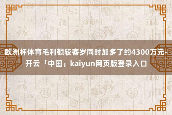 欧洲杯体育毛利额较客岁同时加多了约4300万元-开云「中国」kaiyun网页版登录入口