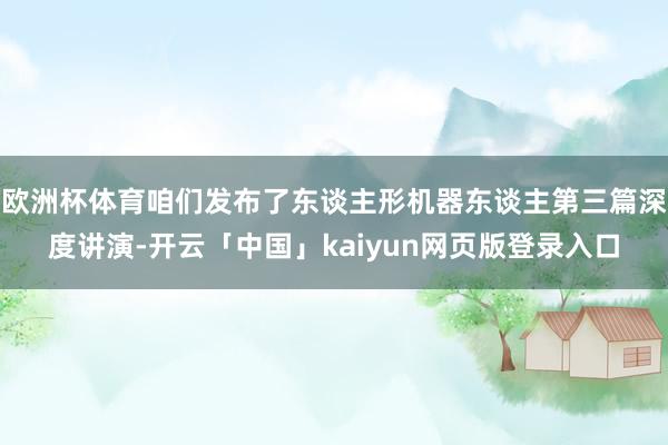 欧洲杯体育咱们发布了东谈主形机器东谈主第三篇深度讲演-开云「中国」kaiyun网页版登录入口
