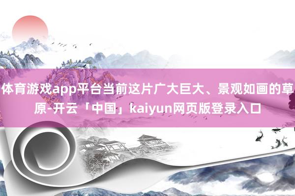体育游戏app平台当前这片广大巨大、景观如画的草原-开云「中国」kaiyun网页版登录入口