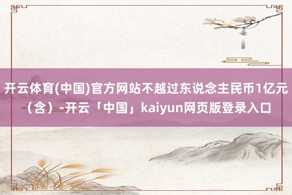 开云体育(中国)官方网站不越过东说念主民币1亿元（含）-开云「中国」kaiyun网页版登录入口