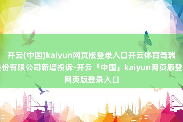 开云(中国)kaiyun网页版登录入口开云体育奇瑞汽车股份有限公司新增投诉-开云「中国」kaiyun网页版登录入口