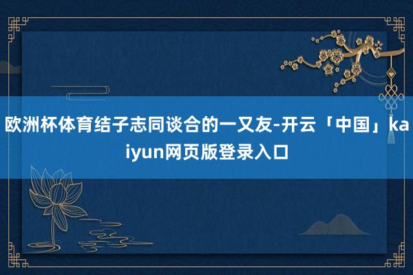 欧洲杯体育结子志同谈合的一又友-开云「中国」kaiyun网页版登录入口