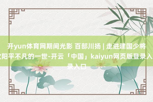 开yun体育网期间光影 百部川扬 | 走进建国少将欧阳平不凡的一世-开云「中国」kaiyun网页版登录入口