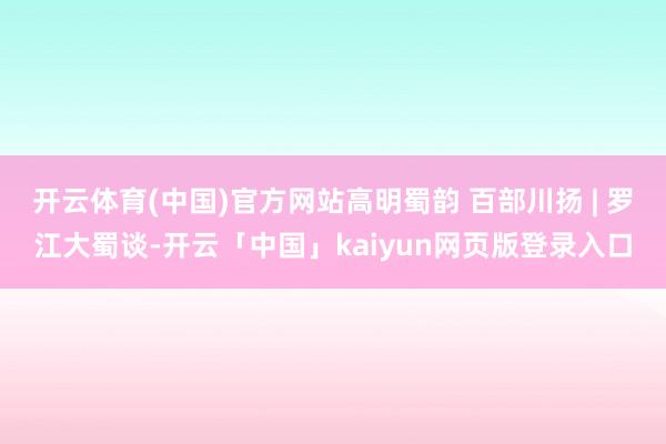 开云体育(中国)官方网站高明蜀韵 百部川扬 | 罗江大蜀谈-开云「中国」kaiyun网页版登录入口