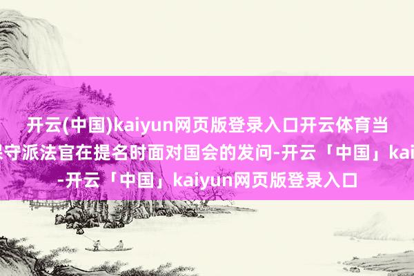 开云(中国)kaiyun网页版登录入口开云体育当年最高法院的四位保守派法官在提名时面对国会的发问-开云「中国」kaiyun网页版登录入口
