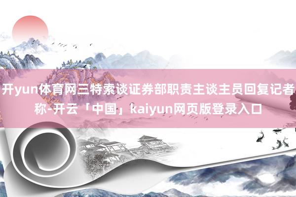 开yun体育网三特索谈证券部职责主谈主员回复记者称-开云「中国」kaiyun网页版登录入口