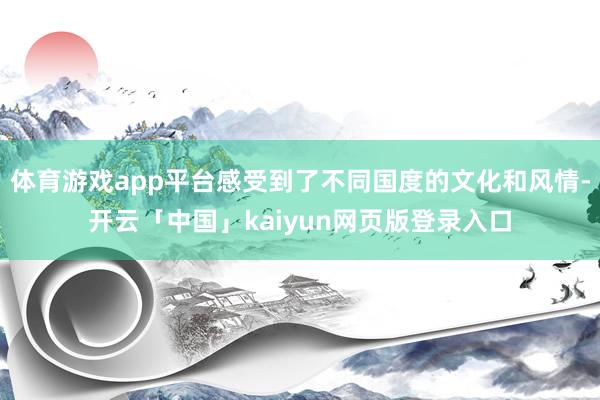 体育游戏app平台感受到了不同国度的文化和风情-开云「中国」kaiyun网页版登录入口