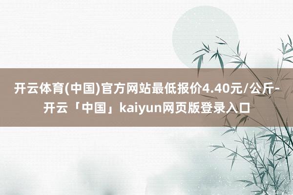 开云体育(中国)官方网站最低报价4.40元/公斤-开云「中国」kaiyun网页版登录入口