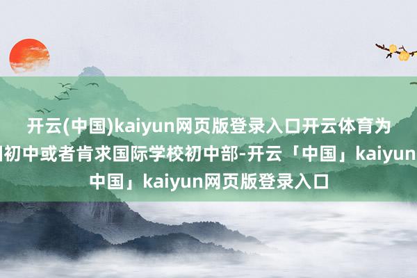 开云(中国)kaiyun网页版登录入口开云体育为了肯求好意思国初中或者肯求国际学校初中部-开云「中国」kaiyun网页版登录入口