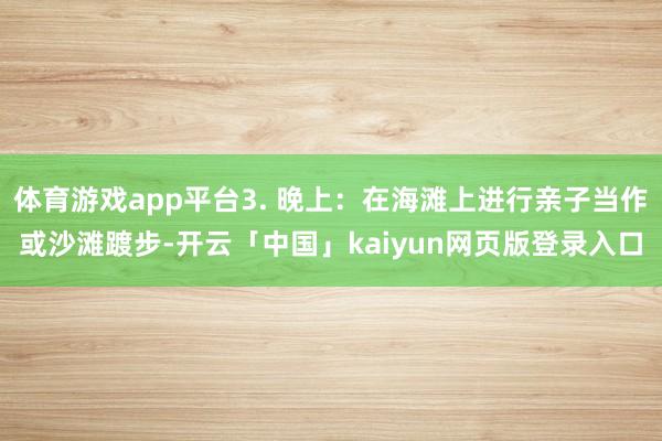 体育游戏app平台3. 晚上：在海滩上进行亲子当作或沙滩踱步-开云「中国」kaiyun网页版登录入口