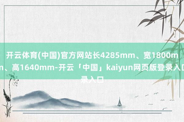 开云体育(中国)官方网站长4285mm、宽1800mm、高1640mm-开云「中国」kaiyun网页版登录入口