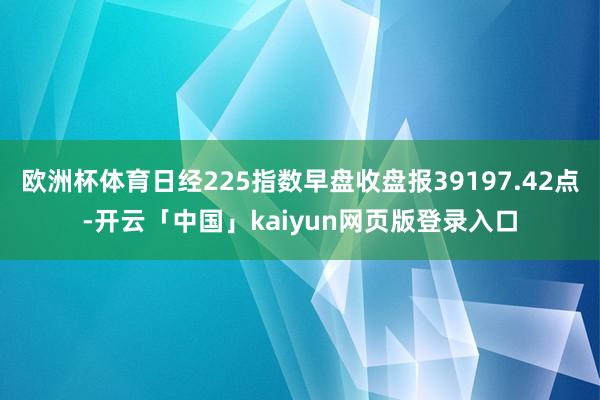 欧洲杯体育日经225指数早盘收盘报39197.42点-开云「中国」kaiyun网页版登录入口