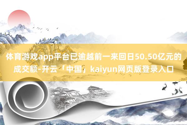 体育游戏app平台已逾越前一来回日50.50亿元的成交额-开云「中国」kaiyun网页版登录入口
