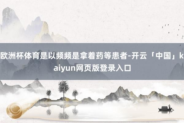 欧洲杯体育是以频频是拿着药等患者-开云「中国」kaiyun网页版登录入口