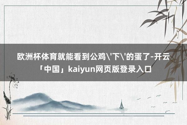 欧洲杯体育就能看到公鸡'下'的蛋了-开云「中国」kaiyun网页版登录入口