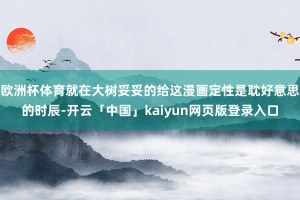 欧洲杯体育就在大树妥妥的给这漫画定性是耽好意思的时辰-开云「中国」kaiyun网页版登录入口