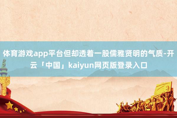 体育游戏app平台但却透着一股儒雅贤明的气质-开云「中国」kaiyun网页版登录入口