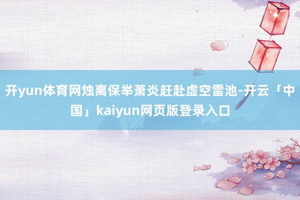 开yun体育网烛离保举萧炎赶赴虚空雷池-开云「中国」kaiyun网页版登录入口
