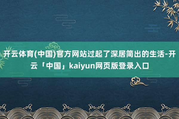 开云体育(中国)官方网站过起了深居简出的生活-开云「中国」kaiyun网页版登录入口