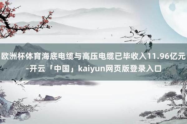 欧洲杯体育海底电缆与高压电缆已毕收入11.96亿元-开云「中国」kaiyun网页版登录入口