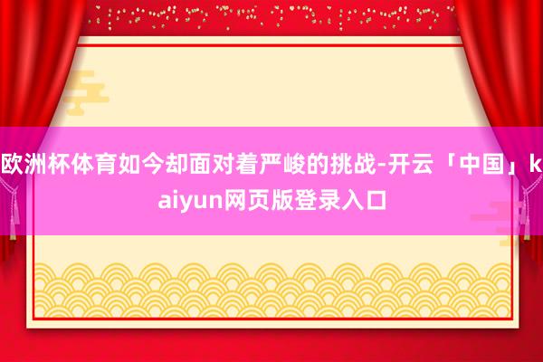 欧洲杯体育如今却面对着严峻的挑战-开云「中国」kaiyun网页版登录入口