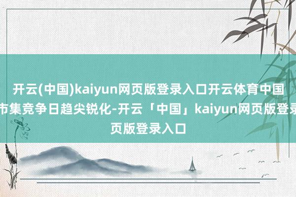 开云(中国)kaiyun网页版登录入口开云体育中国汽车市集竞争日趋尖锐化-开云「中国」kaiyun网页版登录入口