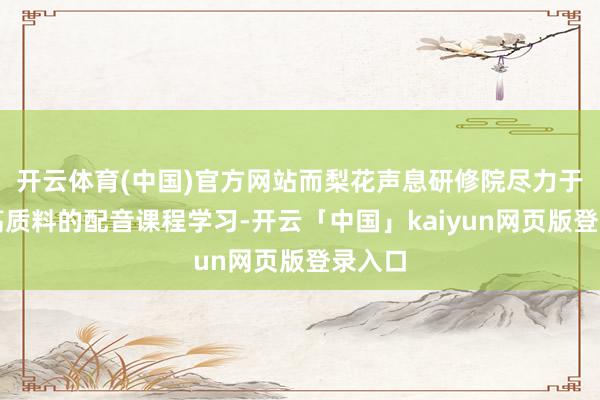 开云体育(中国)官方网站而梨花声息研修院尽力于提供高质料的配音课程学习-开云「中国」kaiyun网页版登录入口