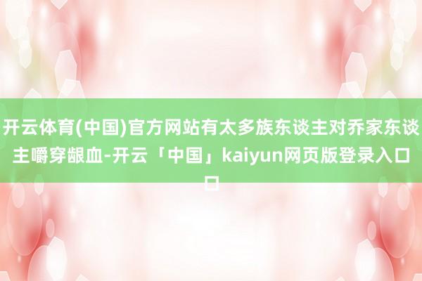 开云体育(中国)官方网站有太多族东谈主对乔家东谈主嚼穿龈血-开云「中国」kaiyun网页版登录入口