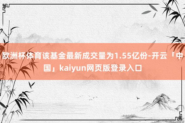 欧洲杯体育该基金最新成交量为1.55亿份-开云「中国」kaiyun网页版登录入口