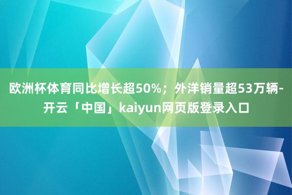 欧洲杯体育同比增长超50%；外洋销量超53万辆-开云「中国」kaiyun网页版登录入口