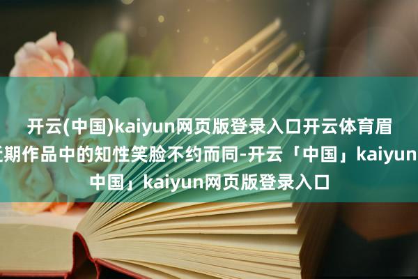 开云(中国)kaiyun网页版登录入口开云体育眉眼的弯度又与近期作品中的知性笑脸不约而同-开云「中国」kaiyun网页版登录入口