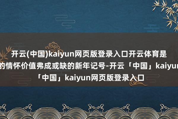 开云(中国)kaiyun网页版登录入口开云体育是传递欣忭与幸福的情怀价值弗成或缺的新年记号-开云「中国」kaiyun网页版登录入口