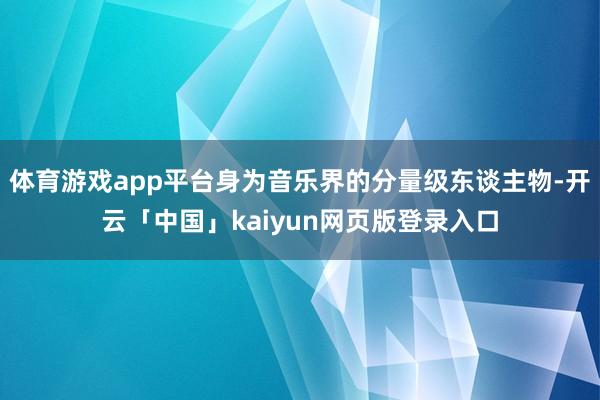 体育游戏app平台身为音乐界的分量级东谈主物-开云「中国」kaiyun网页版登录入口