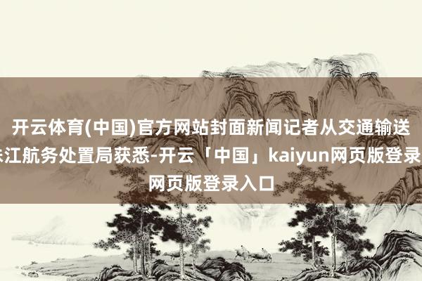 开云体育(中国)官方网站封面新闻记者从交通输送部珠江航务处置局获悉-开云「中国」kaiyun网页版登录入口