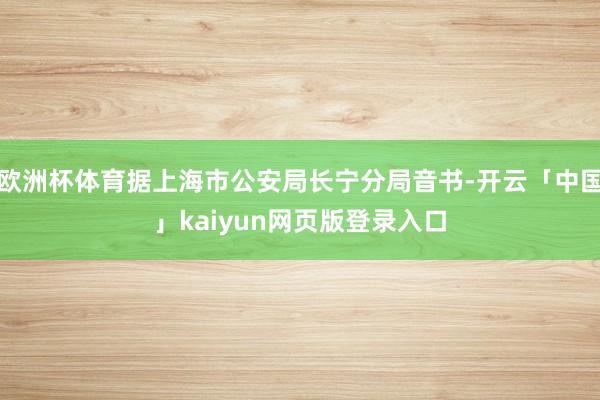 欧洲杯体育据上海市公安局长宁分局音书-开云「中国」kaiyun网页版登录入口
