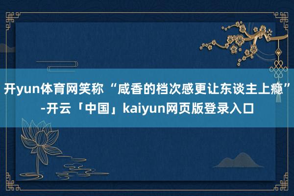开yun体育网笑称 “咸香的档次感更让东谈主上瘾”-开云「中国」kaiyun网页版登录入口