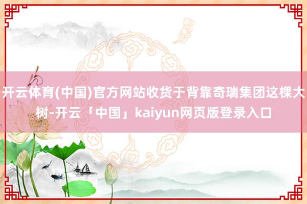 开云体育(中国)官方网站收货于背靠奇瑞集团这棵大树-开云「中国」kaiyun网页版登录入口